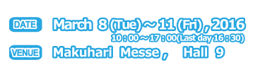 DATE March 8-11,2016 10:00-17:00(Last day16:30) VENUE Makuhari Messe,Hall 9