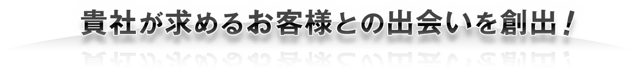 貴社が求めるお客様との出会いを創出!