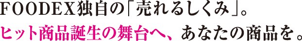 FOODEX独自の「売れるしくみ」。ヒット商品誕生の舞台へ、あなたの商品を。