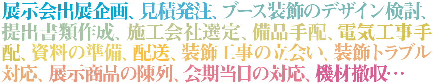 展示会出展企画、見積発注、ブース装飾のデザイン検討、提出書類作成、施工会社選定、備品手配、電気工事手配、資料の準備、配送、装飾工事の立会い、装飾トラブル対応、展示商品の陳列、会期当日の対応、機材撤収…