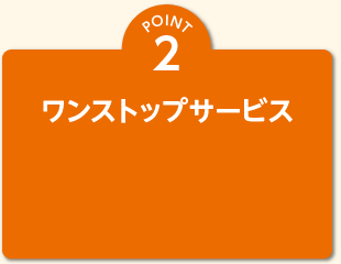 POINT 2 ワンストップサービス