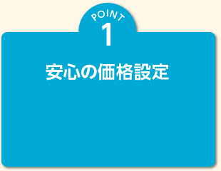 POINT 1 安心の価格設定