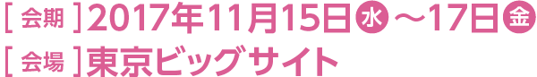 ［ 会期 ］2017年11月15日(水)～17日(金) ［ 会場 ］東京ビッグサイト