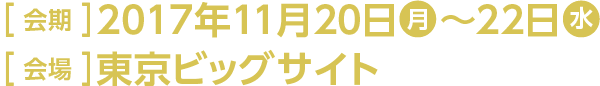 ［ 会期 ］2017年11月20日(月)～22日(水) ［ 会場 ］東京ビッグサイト