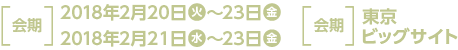 ［ 会期 ］2018年2月20日(火)～23日(金) ・2018年2月21日(水)～23日(金) ［ 会場 ］東京ビッグサイト