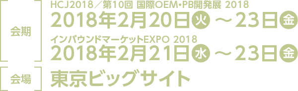 ［ 会期 ］2018年2月20日(火)～23日(金) ・2018年2月21日(水)～23日(金) ［ 会場 ］東京ビッグサイト