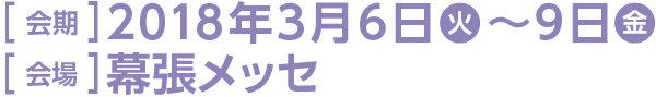 ［ 会期 ］2018年3月6日(火)～9日(金) ［ 会場 ］幕張メッセ