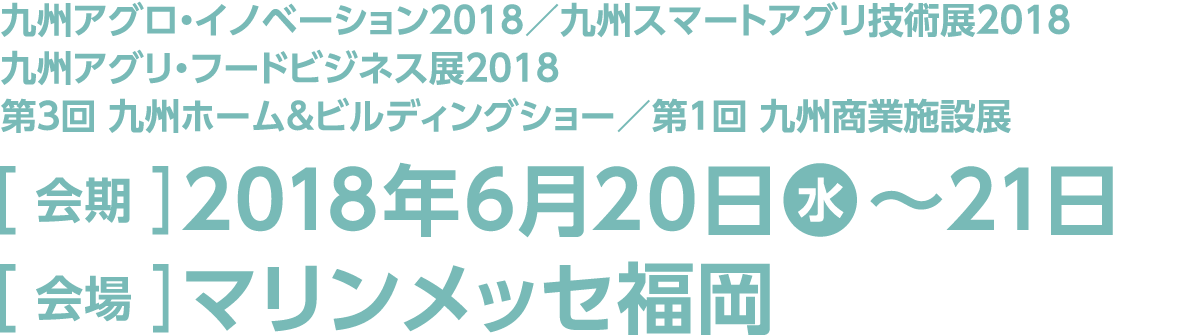 今回のスマート装飾プラン対象展示会は「九州アグロ・イノベーション2018」「九州スマートアグリ技術展2018」「九州アグリ・フードビジネス展2018」「第3回 九州ホーム＆ビルディングショー」「第1回 九州商業施設展」。 会期は2018年6月20日水曜日～21日木曜日、会場はマリンメッセ福岡