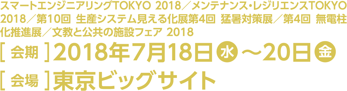 ［対象展示回］スマートエンジニアリングTOKYO 2018／メンテナンス・レジリエンス TOKYO 2018／第10回 生産システム見える化展／第4回 猛暑対策展／第4回 無電柱化推進展／文教と公共の施設フェア 2018［会期］2018年7月18日（水）～20日（金）［会場］東京ビッグサイト