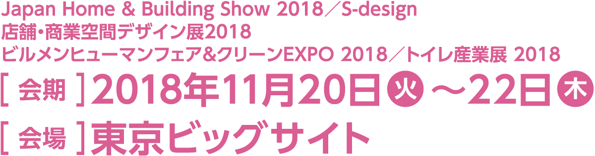 今回のスマート装飾プラン対象展示会は「Japan Home & Building Show 2018」「S-design／店舗・商業空間デザイン展2018」「ビルメンヒューマンフェア&クリーンEXPO 2018」「トイレ産業展 2018」です。会期は2018年11月20日火曜日から22日木曜日、会場は東京ビッグサイトです。