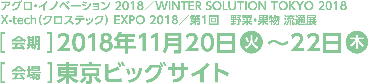 今回のスマート装飾プラン対象展示会は「アグロ・イノベーション 2018」「WINTER SOLUTION TOKYO 2018」「X-tech（クロステック） EXPO 2018」「第1回　野菜・果物 流通展」。会期は2018年11月20日火曜日から22日木曜日、会場は東京ビッグサイトです。