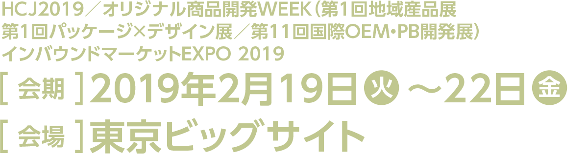今回のスマート装飾プラン対象展示会は「HCJ2019」「オリジナル商品開発 WEEK」の「第1回 地域産品展」と「第1回 パッケージ×デザイン展」「第11回 国際OEM・PB開発展」。そして「インバウンドマーケットEXPO 2019」です。会期は2019年2月19日の火曜日から22日の金曜日、会場は東京ビッグサイトです。