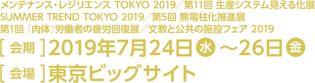 ［対象展示回］メンテナンス・レジリエンス TOKYO 2019／第11回 生産システム見える化展／SUMMER TREND TOKYO 2019／第5回 無電柱化推進展／第1回 『肉体』労働者の疲労回復展／文教と公共の施設フェア 2019［会期］2019年7月24日（水）～26日（金）［会場］東京ビッグサイト
